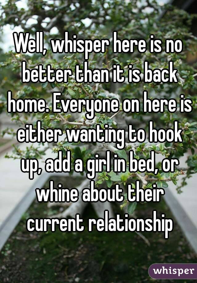 Well, whisper here is no better than it is back home. Everyone on here is either wanting to hook up, add a girl in bed, or whine about their current relationship