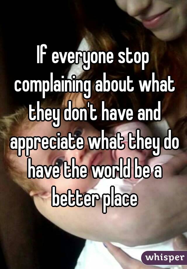 If everyone stop complaining about what they don't have and appreciate what they do have the world be a better place