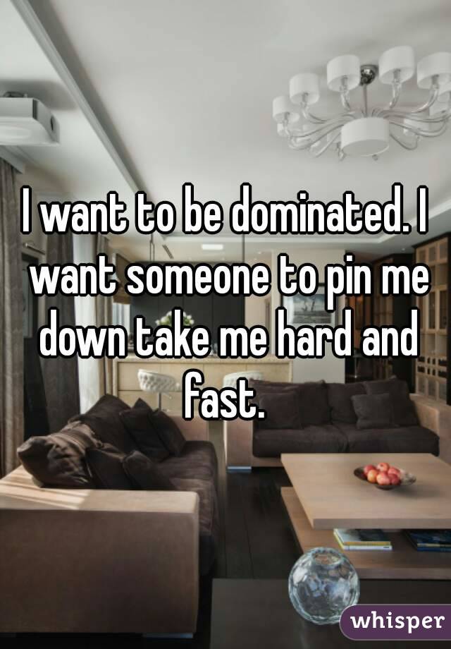 I want to be dominated. I want someone to pin me down take me hard and fast. 