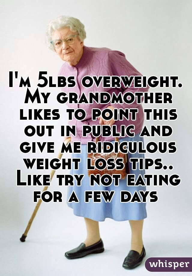 I'm 5lbs overweight. My grandmother likes to point this out in public and give me ridiculous weight loss tips.. Like try not eating for a few days 