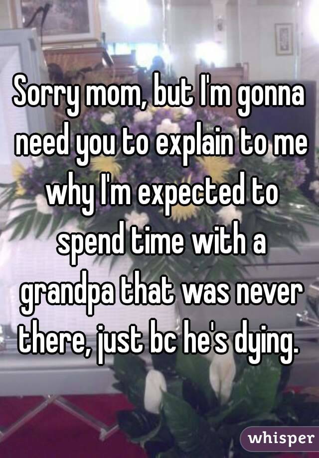Sorry mom, but I'm gonna need you to explain to me why I'm expected to spend time with a grandpa that was never there, just bc he's dying. 