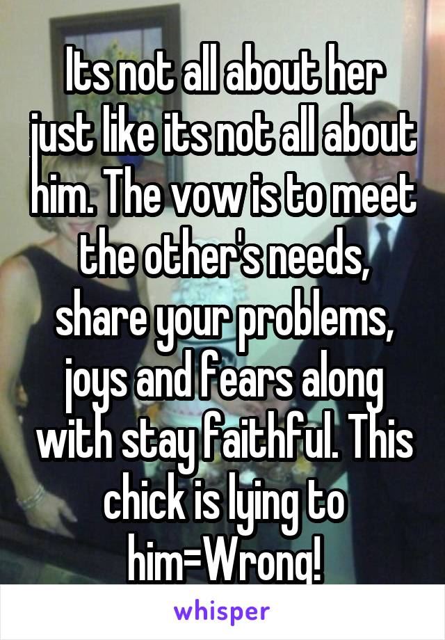 Its not all about her just like its not all about him. The vow is to meet the other's needs, share your problems, joys and fears along with stay faithful. This chick is lying to him=Wrong!