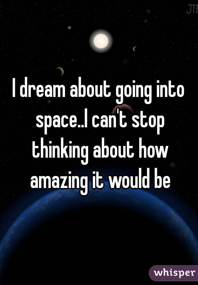 I dream about going into space..I can't stop thinking about how amazing it would be