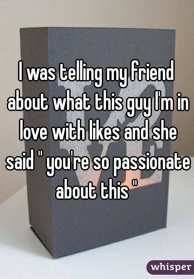 I was telling my friend about what this guy I'm in love with likes and she said " you're so passionate about this " 