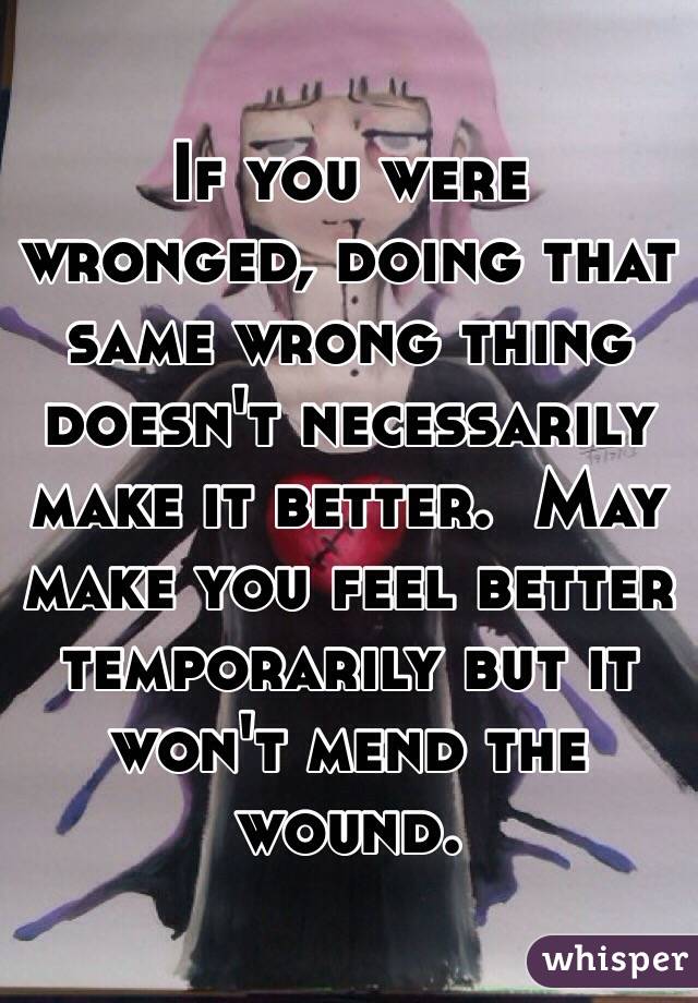 If you were wronged, doing that same wrong thing doesn't necessarily make it better.  May make you feel better temporarily but it won't mend the wound.