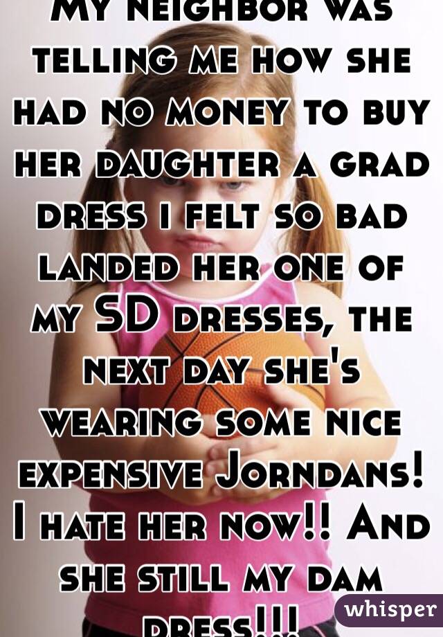 My neighbor was telling me how she had no money to buy her daughter a grad dress i felt so bad landed her one of my SD dresses, the next day she's wearing some nice expensive Jorndans! I hate her now!! And she still my dam dress!!! 
