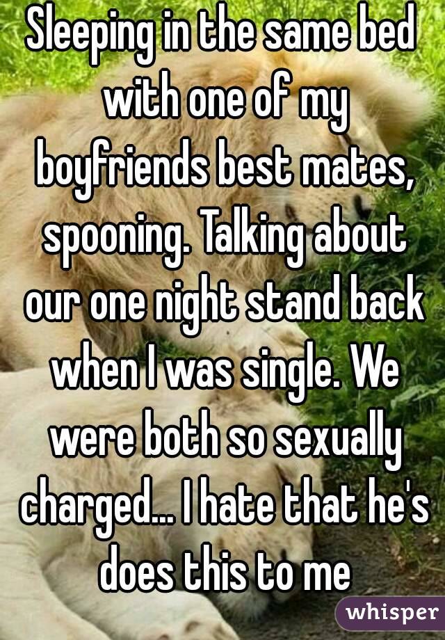 Sleeping in the same bed with one of my boyfriends best mates, spooning. Talking about our one night stand back when I was single. We were both so sexually charged... I hate that he's does this to me