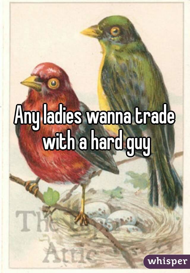 Any ladies wanna trade with a hard guy
