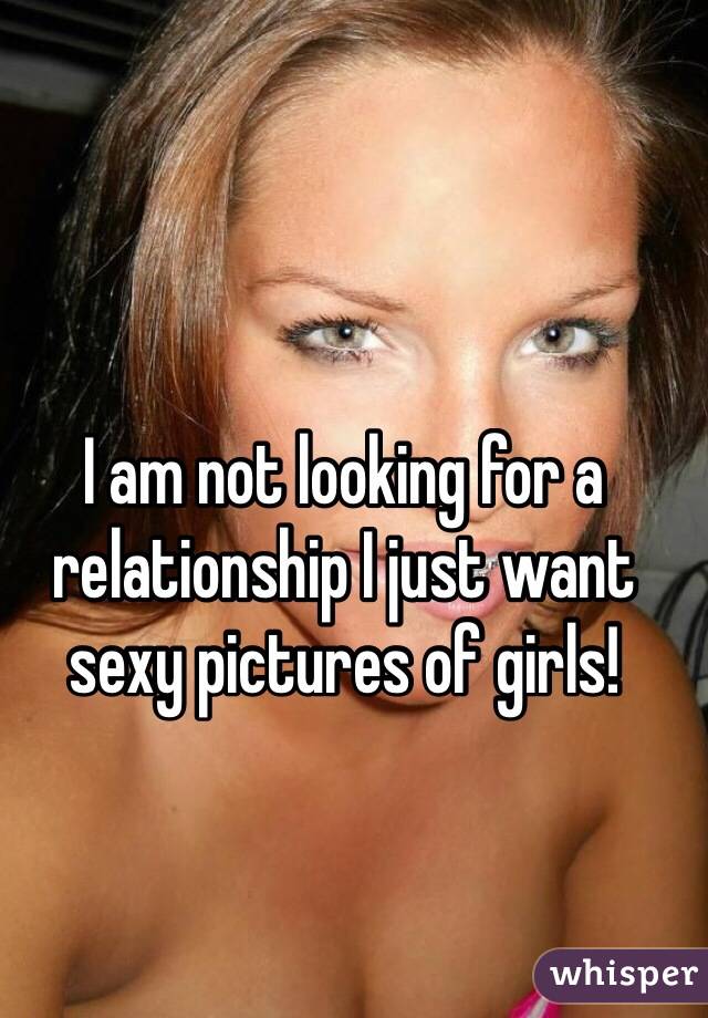 I am not looking for a relationship I just want sexy pictures of girls! 