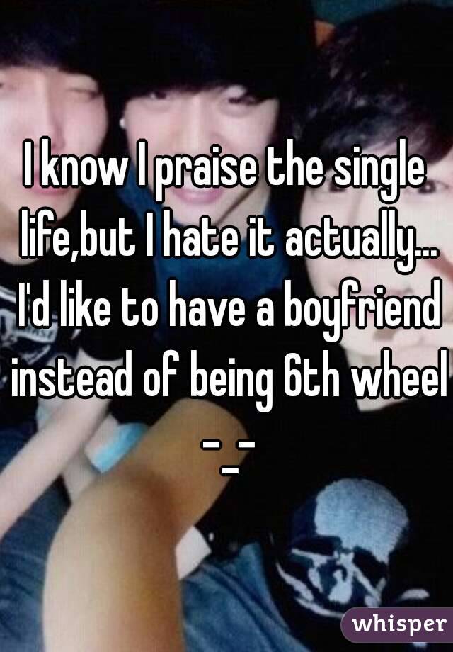I know I praise the single life,but I hate it actually... I'd like to have a boyfriend instead of being 6th wheel -_-