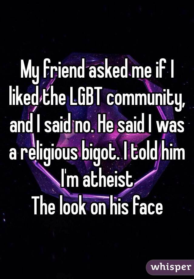 My friend asked me if I liked the LGBT community, and I said no. He said I was a religious bigot. I told him I'm atheist 
The look on his face 
