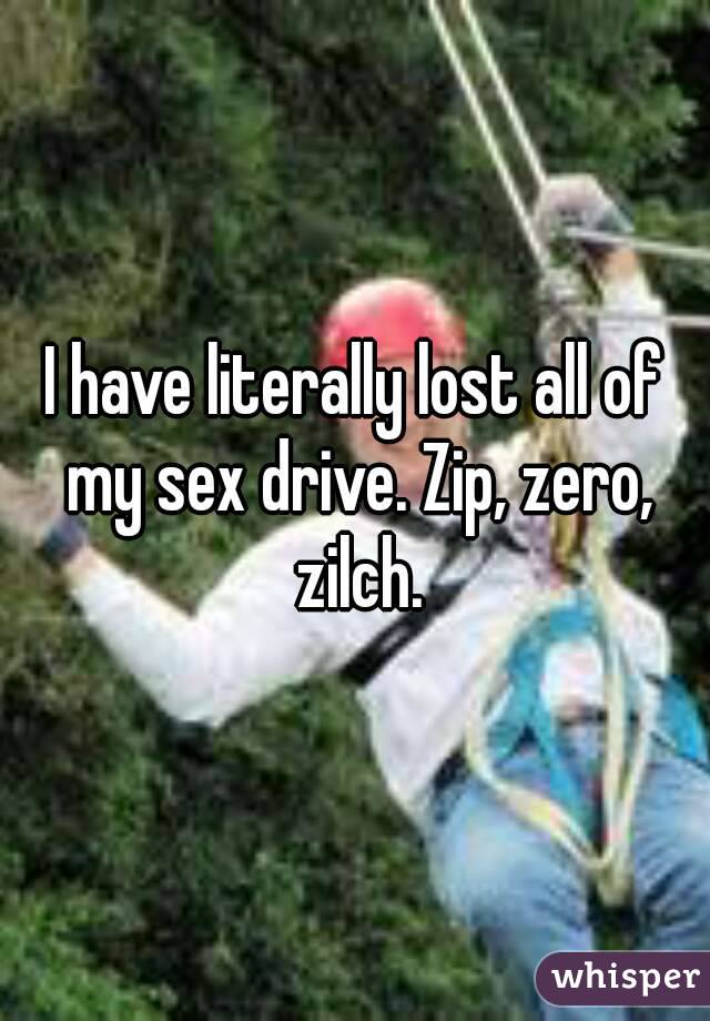 I have literally lost all of my sex drive. Zip, zero, zilch.