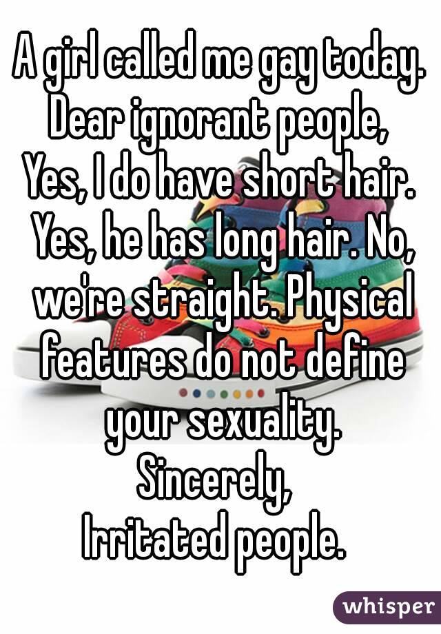 A girl called me gay today.
Dear ignorant people,
Yes, I do have short hair. Yes, he has long hair. No, we're straight. Physical features do not define your sexuality.
Sincerely, 
Irritated people. 