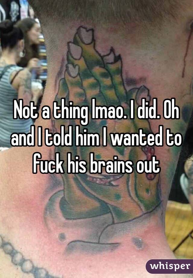 Not a thing lmao. I did. Oh and I told him I wanted to fuck his brains out 