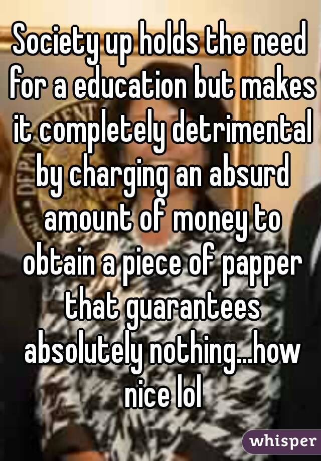 Society up holds the need for a education but makes it completely detrimental by charging an absurd amount of money to obtain a piece of papper that guarantees absolutely nothing...how nice lol