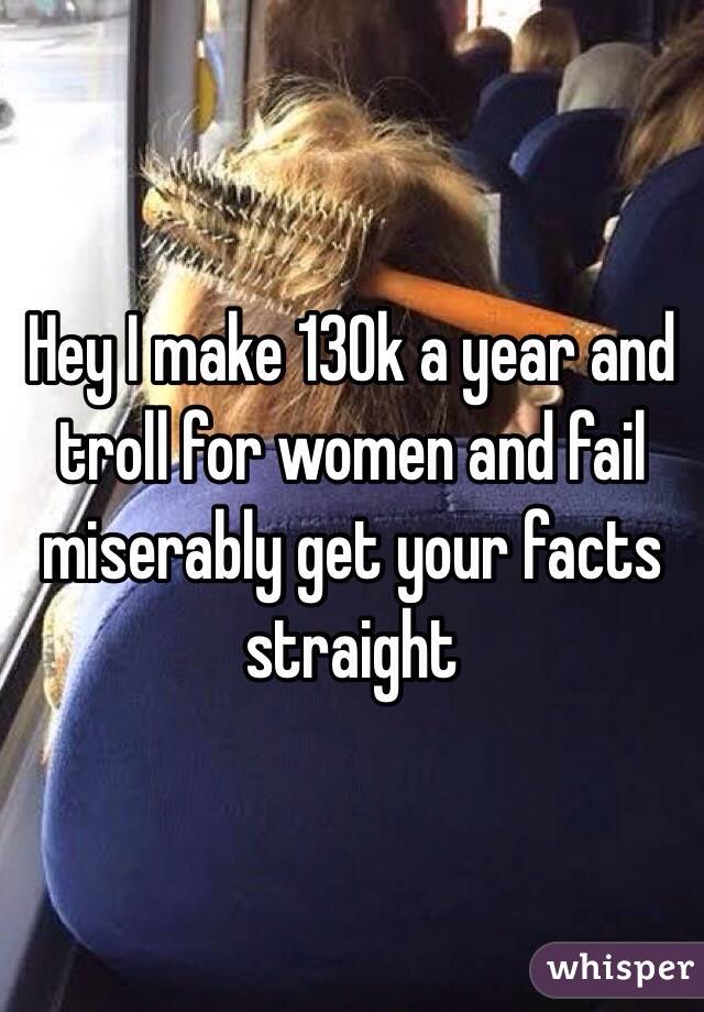 Hey I make 130k a year and troll for women and fail miserably get your facts straight 