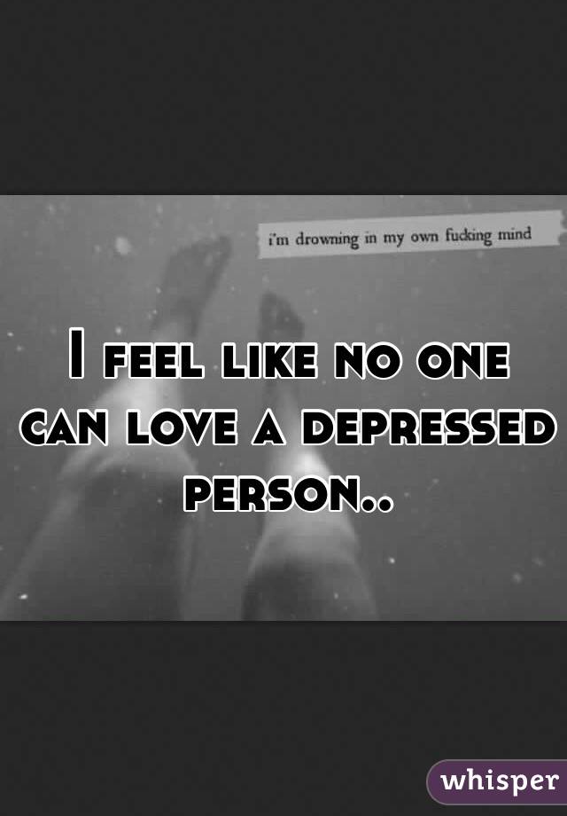 I feel like no one can love a depressed person..