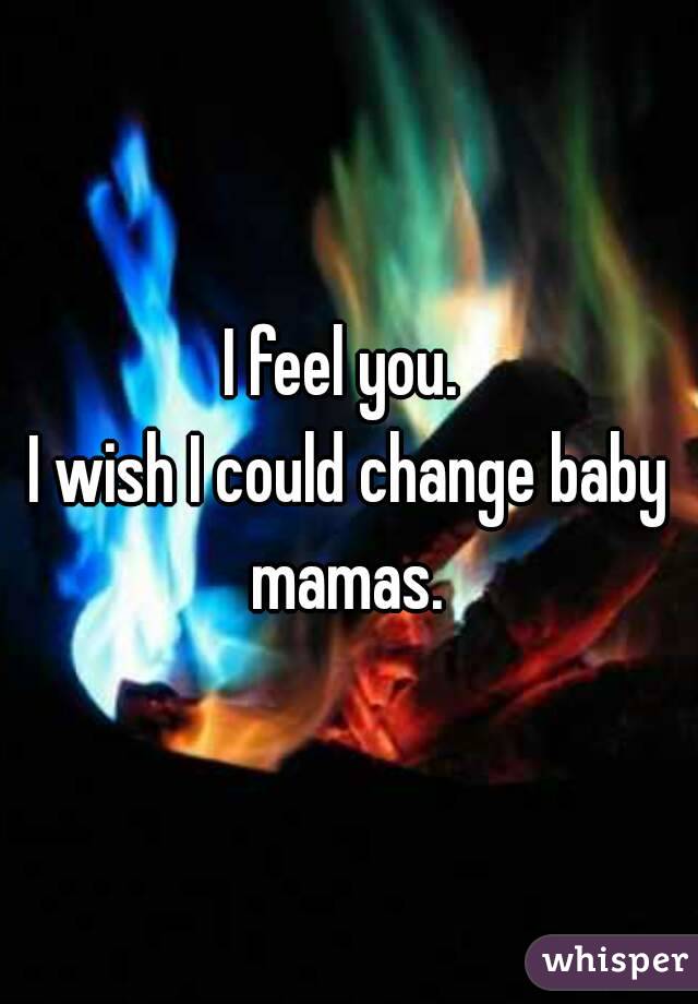 I feel you. 
I wish I could change baby mamas. 
