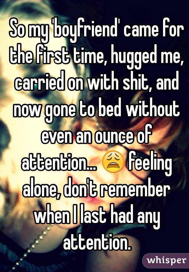 So my 'boyfriend' came for the first time, hugged me, carried on with shit, and now gone to bed without even an ounce of attention... 😩 feeling alone, don't remember when I last had any attention.  