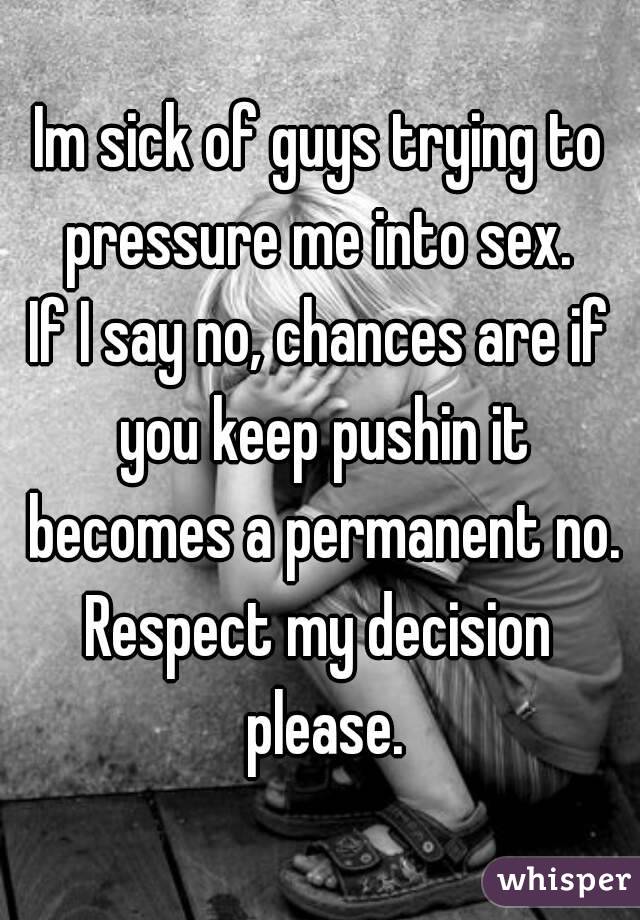 Im sick of guys trying to pressure me into sex. 
If I say no, chances are if you keep pushin it becomes a permanent no.
Respect my decision please.