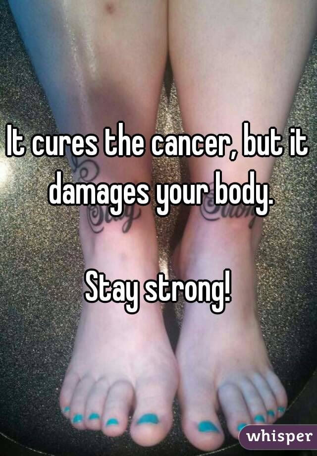 It cures the cancer, but it damages your body.

Stay strong!