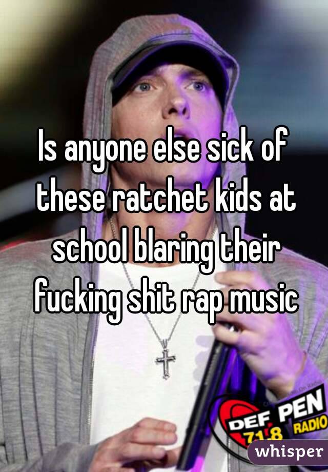 Is anyone else sick of these ratchet kids at school blaring their fucking shit rap music