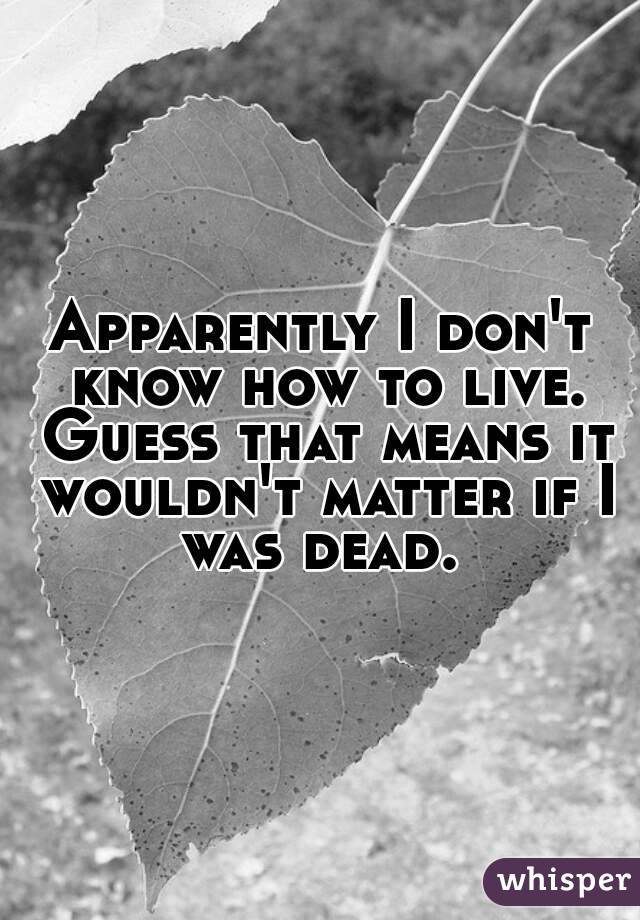 Apparently I don't know how to live. Guess that means it wouldn't matter if I was dead. 