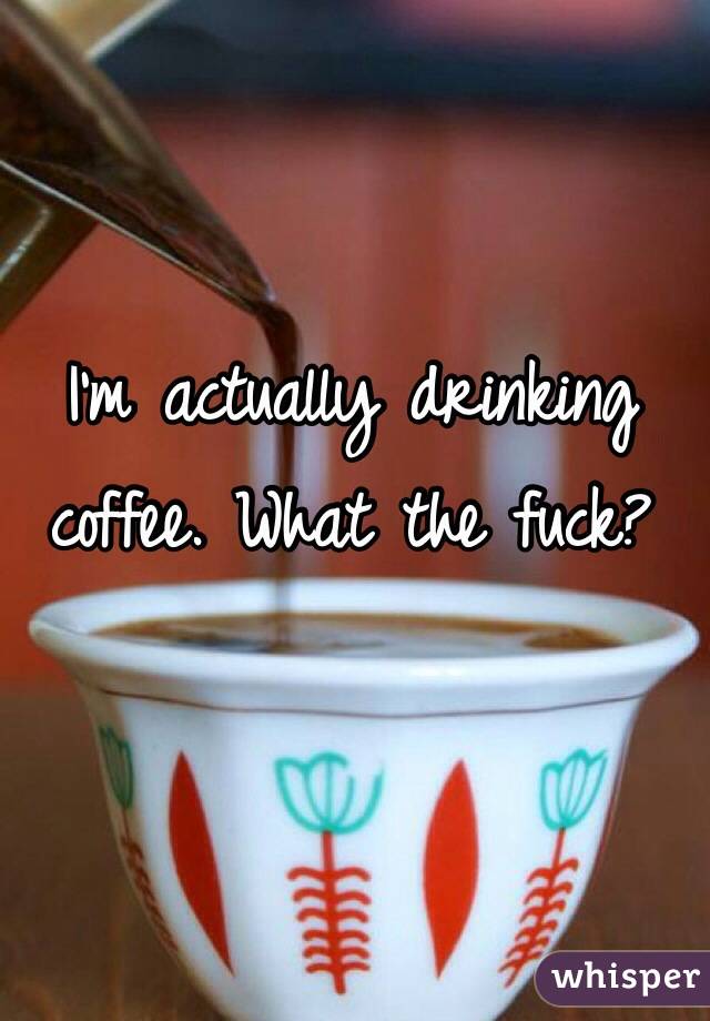 I'm actually drinking coffee. What the fuck?