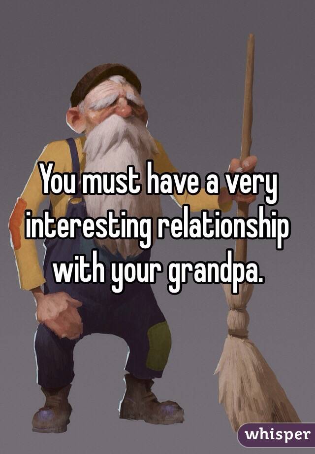 You must have a very interesting relationship with your grandpa.