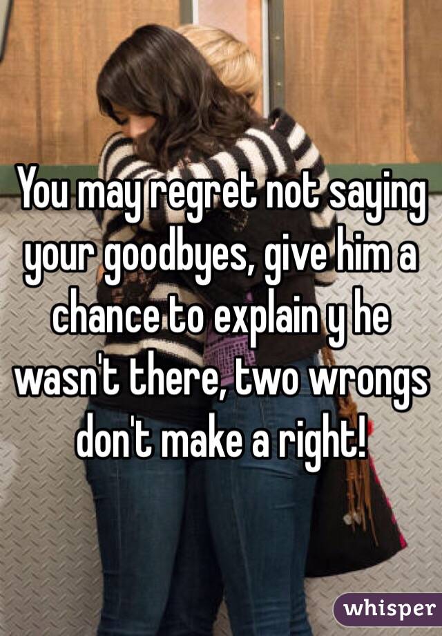 You may regret not saying your goodbyes, give him a chance to explain y he wasn't there, two wrongs don't make a right!