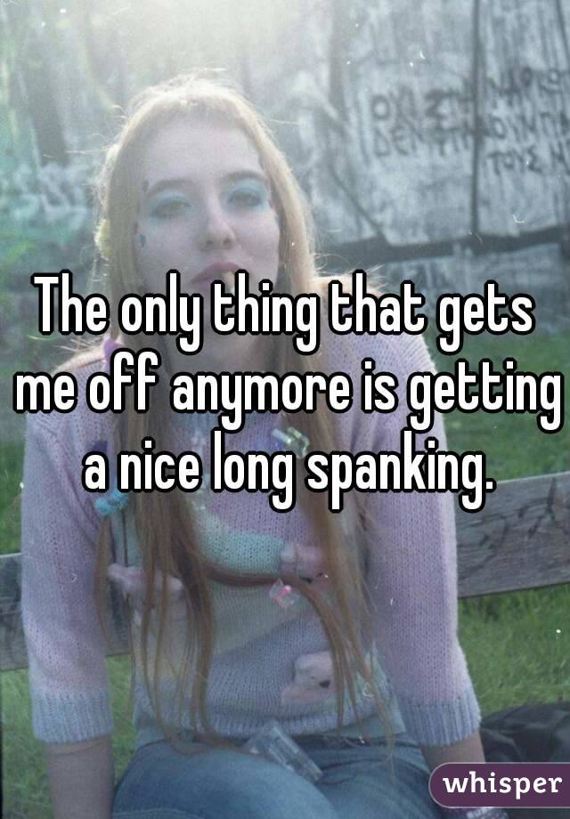 The only thing that gets me off anymore is getting a nice long spanking.