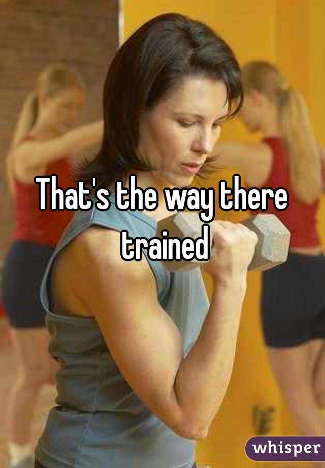 That's the way there trained