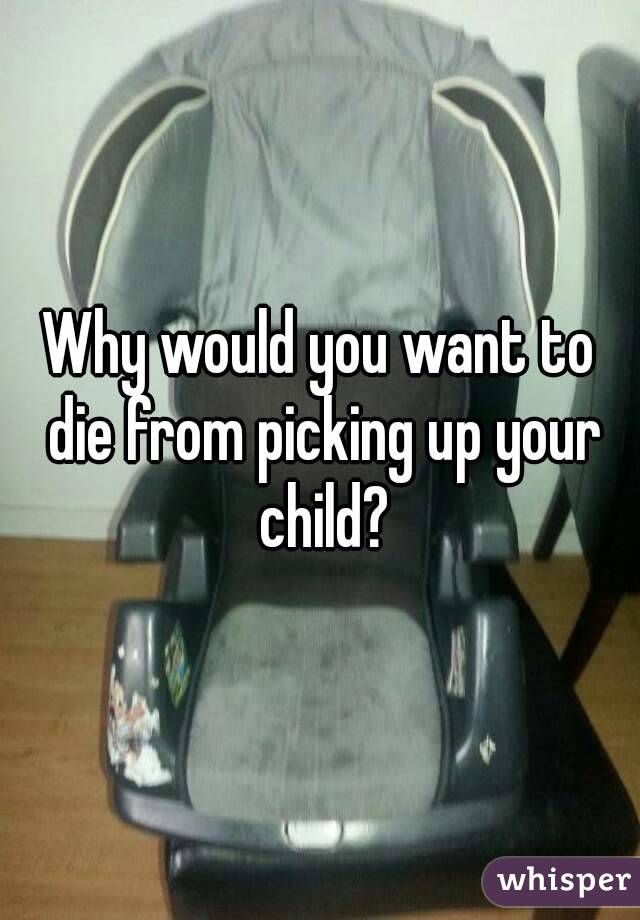 Why would you want to die from picking up your child?