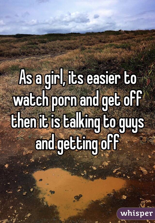 As a girl, its easier to watch porn and get off then it is talking to guys and getting off 