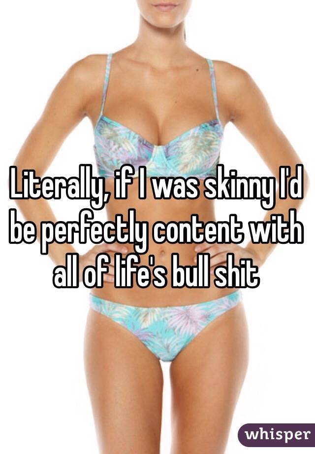 Literally, if I was skinny I'd be perfectly content with all of life's bull shit