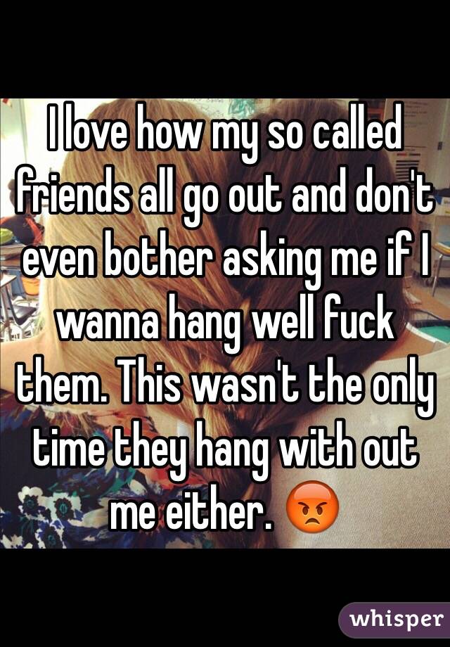 I love how my so called friends all go out and don't even bother asking me if I wanna hang well fuck them. This wasn't the only time they hang with out me either. 😡