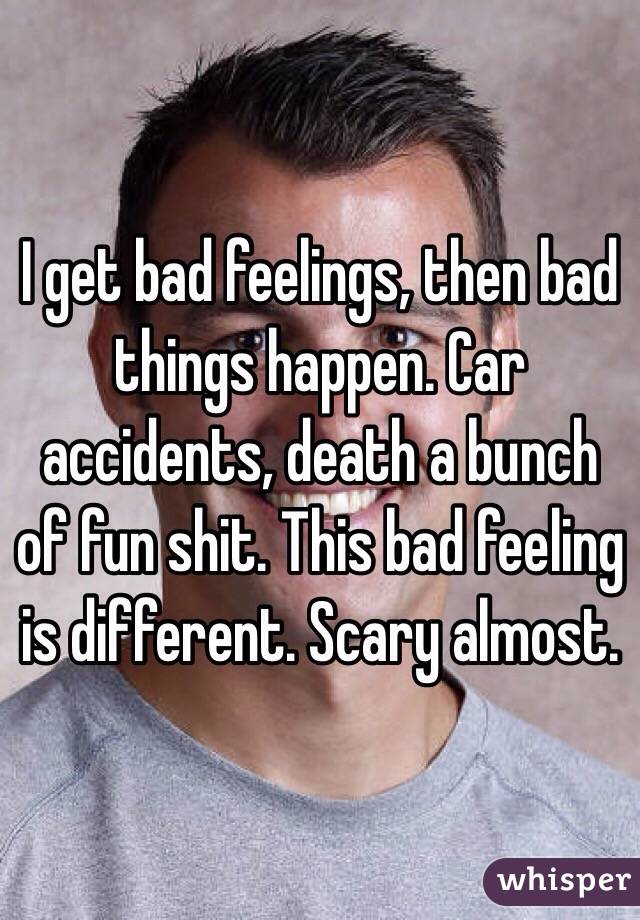 I get bad feelings, then bad things happen. Car accidents, death a bunch of fun shit. This bad feeling is different. Scary almost. 