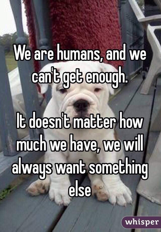 We are humans, and we can't get enough.

It doesn't matter how much we have, we will always want something else 