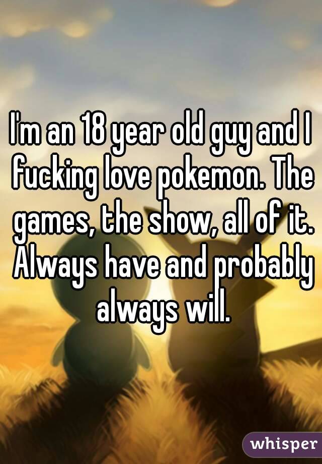 I'm an 18 year old guy and I fucking love pokemon. The games, the show, all of it. Always have and probably always will.