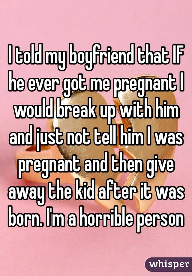 I told my boyfriend that IF he ever got me pregnant I would break up with him and just not tell him I was pregnant and then give away the kid after it was born. I'm a horrible person 