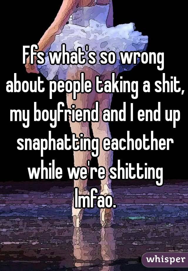 Ffs what's so wrong about people taking a shit, my boyfriend and I end up snaphatting eachother while we're shitting lmfao.