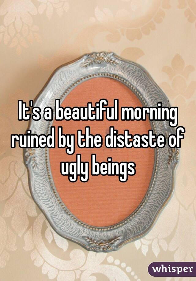 It's a beautiful morning ruined by the distaste of ugly beings 