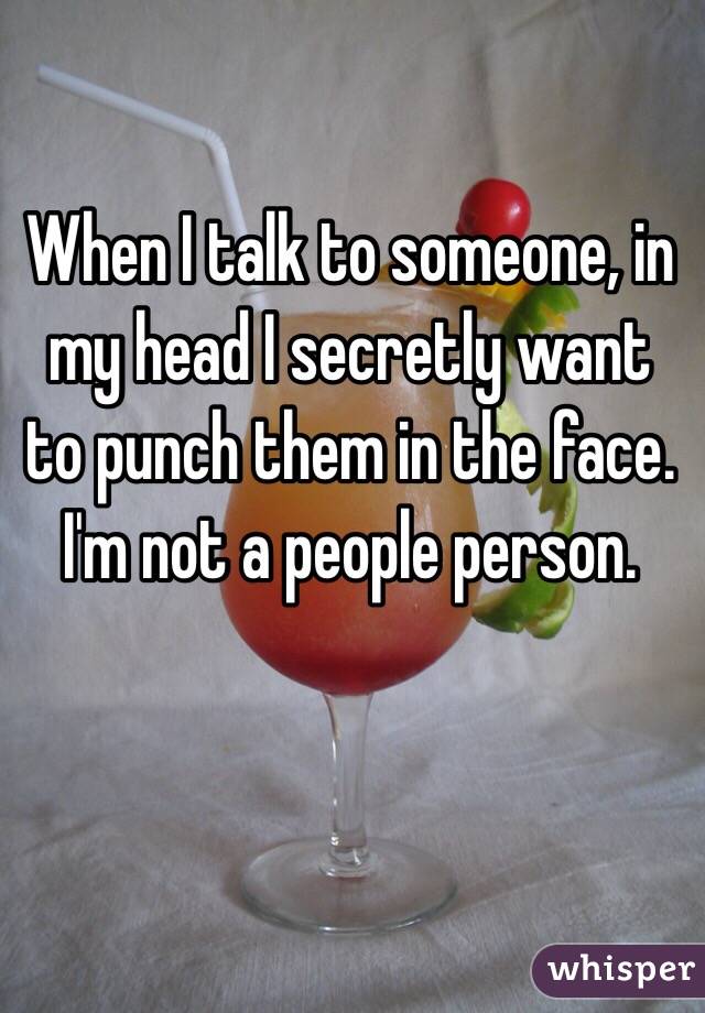 When I talk to someone, in my head I secretly want to punch them in the face. I'm not a people person.