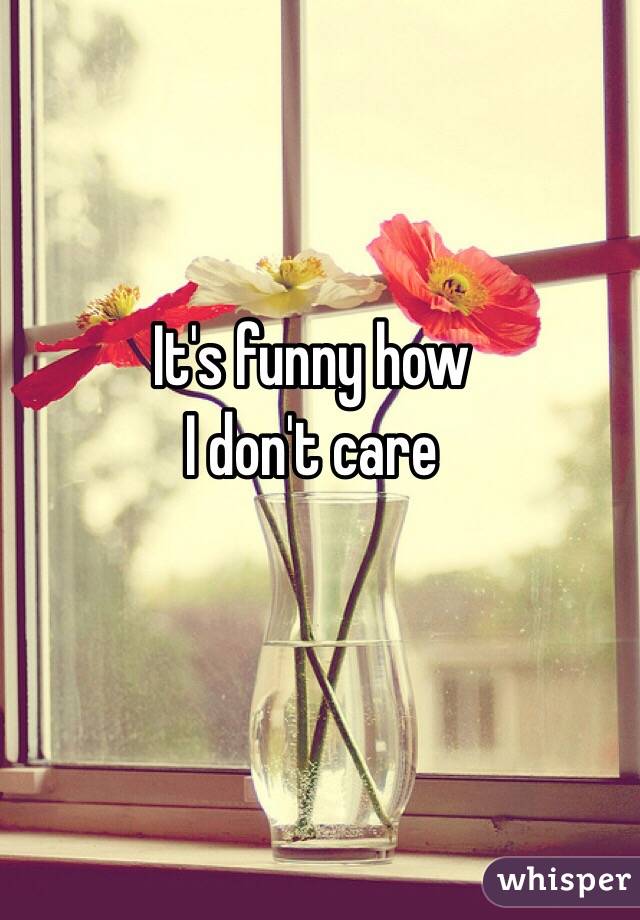 It's funny how 
I don't care