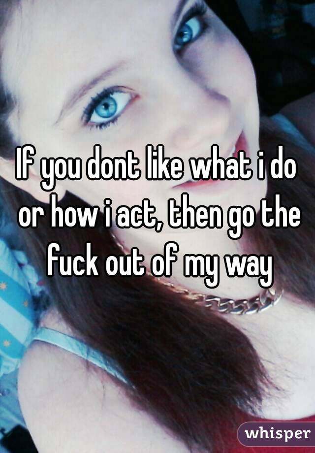 If you dont like what i do or how i act, then go the fuck out of my way