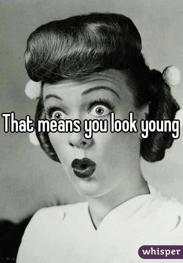 That means you look young