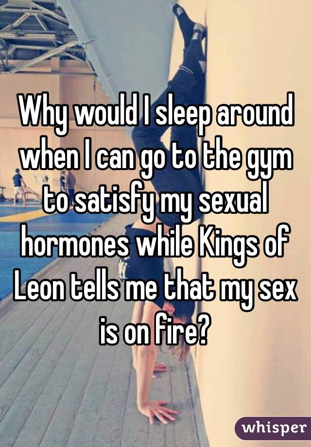  Why would I sleep around when I can go to the gym to satisfy my sexual hormones while Kings of Leon tells me that my sex is on fire? 