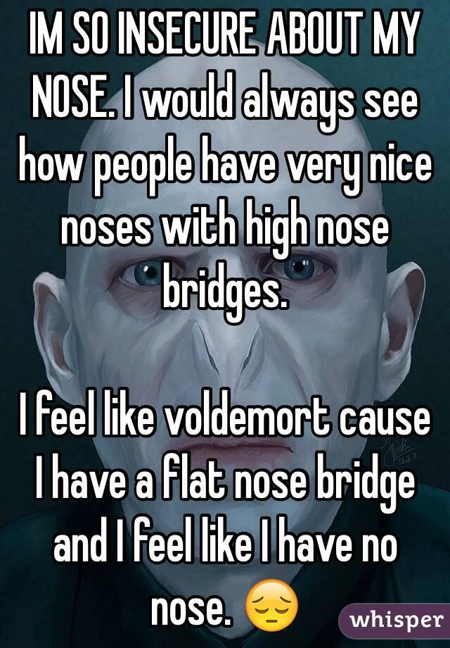 IM SO INSECURE ABOUT MY NOSE. I would always see how people have very nice noses with high nose bridges.

I feel like voldemort cause I have a flat nose bridge and I feel like I have no nose. 😔