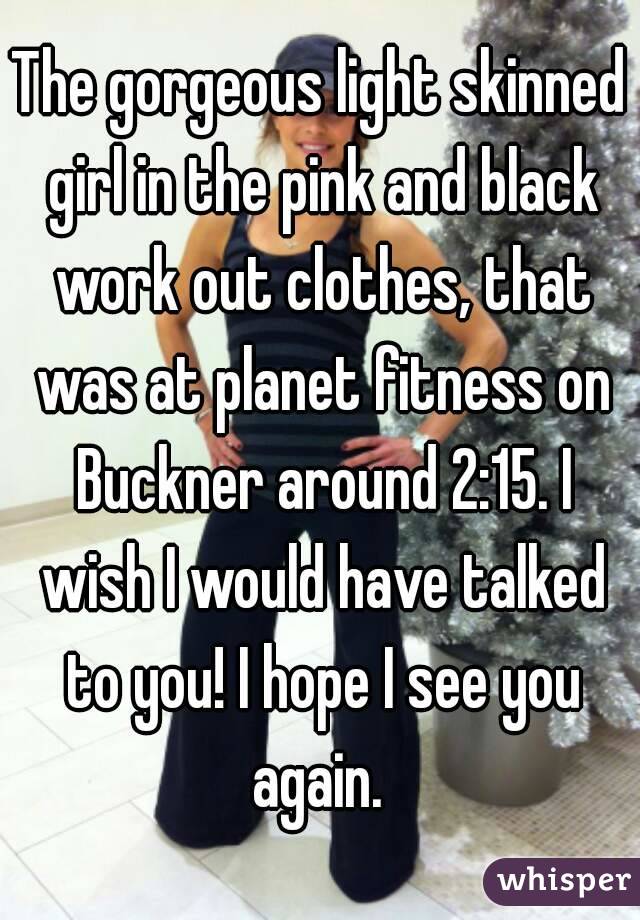 The gorgeous light skinned girl in the pink and black work out clothes, that was at planet fitness on Buckner around 2:15. I wish I would have talked to you! I hope I see you again. 
