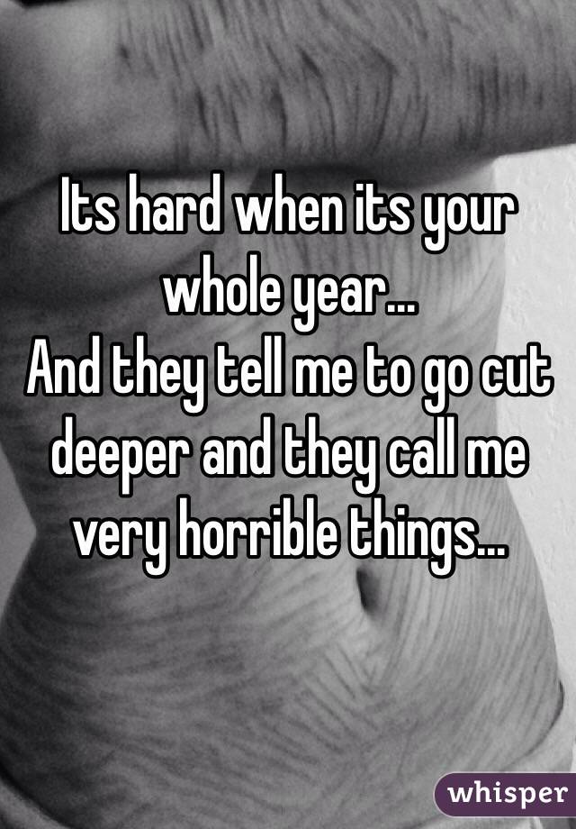 Its hard when its your whole year...
And they tell me to go cut deeper and they call me very horrible things...   